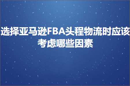 跨境电商知识:选择亚马逊FBA头程物流时应该考虑哪些因素